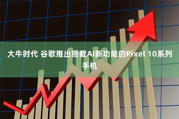 大牛时代 谷歌推出搭载AI新功能的Pixel 10系列手机