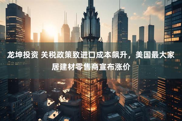 龙坤投资 关税政策致进口成本飙升，美国最大家居建材零售商宣布涨价