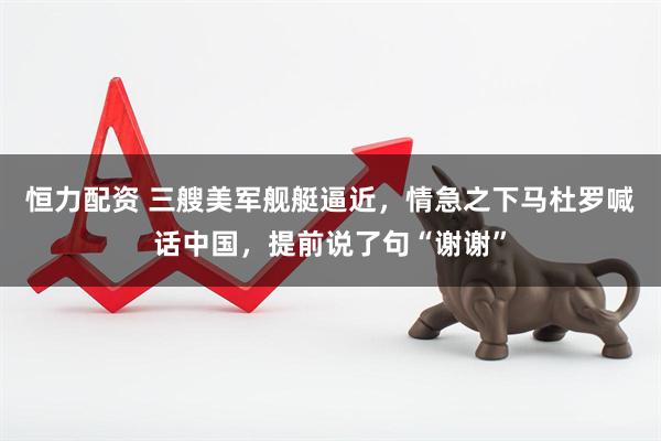 恒力配资 三艘美军舰艇逼近，情急之下马杜罗喊话中国，提前说了句“谢谢”