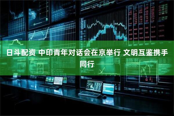 日斗配资 中印青年对话会在京举行 文明互鉴携手同行