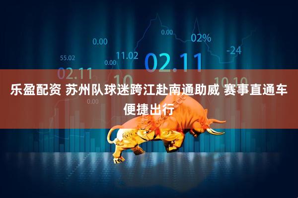 乐盈配资 苏州队球迷跨江赴南通助威 赛事直通车便捷出行