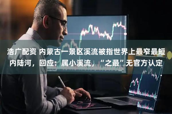浩广配资 内蒙古一景区溪流被指世界上最窄最短内陆河，回应：属小溪流，“之最”无官方认定