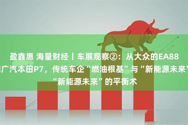 盈鑫惠 海量财经丨车展观察②：从大众的EA888发动机到广汽本田P7，传统车企“燃油根基”与“新能源未来”的平衡术