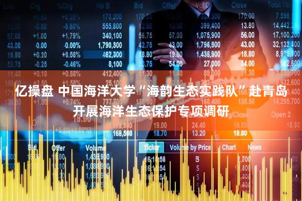 亿操盘 中国海洋大学“海韵生态实践队”赴青岛开展海洋生态保护专项调研