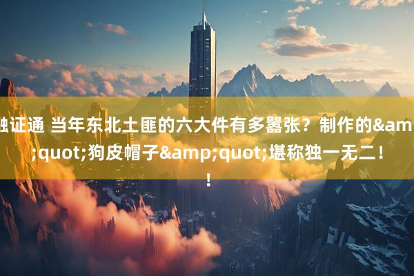 融证通 当年东北土匪的六大件有多嚣张？制作的&quot;狗皮帽子&quot;堪称独一无二！