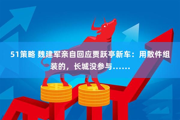 51策略 魏建军亲自回应贾跃亭新车：用散件组装的，长城没参与……