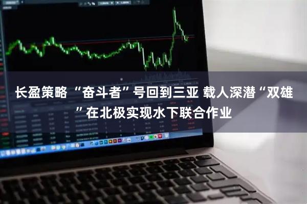 长盈策略 “奋斗者”号回到三亚 载人深潜“双雄”在北极实现水下联合作业