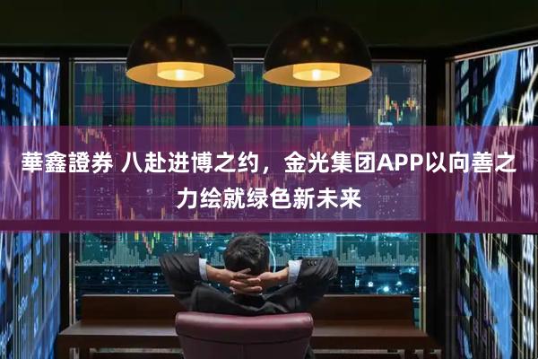 華鑫證券 八赴进博之约，金光集团APP以向善之力绘就绿色新未来