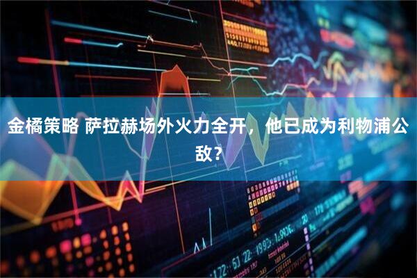 金橘策略 萨拉赫场外火力全开，他已成为利物浦公敌？