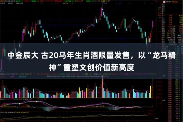 中金辰大 古20马年生肖酒限量发售,以“龙马精神”重塑文创价值新高度