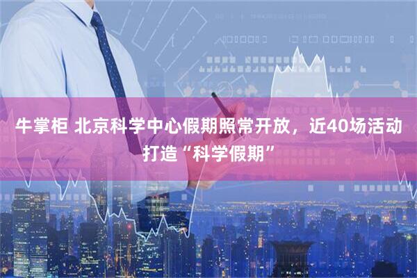牛掌柜 北京科学中心假期照常开放,近40场活动打造“科学假期”