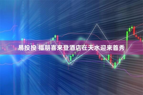 易投投 福朋喜来登酒店在天水迎来首秀