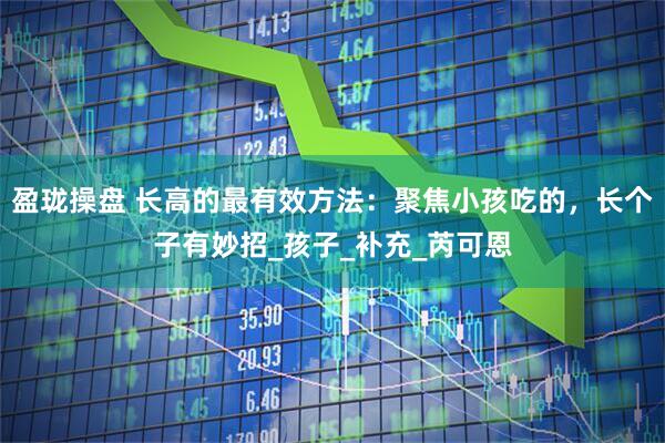 盈珑操盘 长高的最有效方法:聚焦小孩吃的,长个子有妙招_孩子_补充_芮可恩