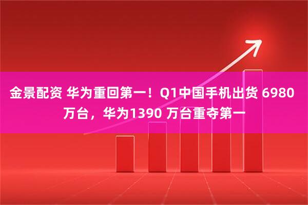 金景配资 华为重回第一！Q1中国手机出货 6980 万台，华为1390 万台重夺第一