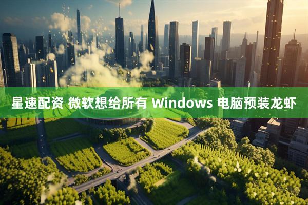 星速配资 微软想给所有 Windows 电脑预装龙虾