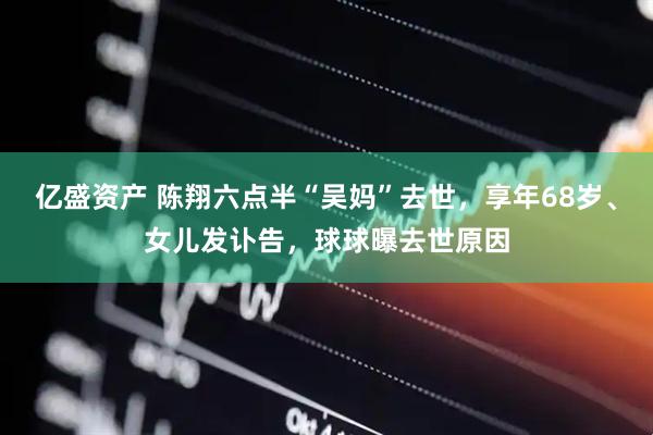 亿盛资产 陈翔六点半“吴妈”去世，享年68岁、女儿发讣告，球球曝去世原因