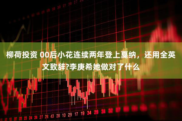 柳荷投资 00后小花连续两年登上戛纳，还用全英文致辞?李庚希她做对了什么