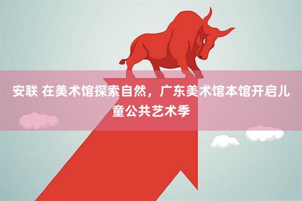 安联 在美术馆探索自然，广东美术馆本馆开启儿童公共艺术季