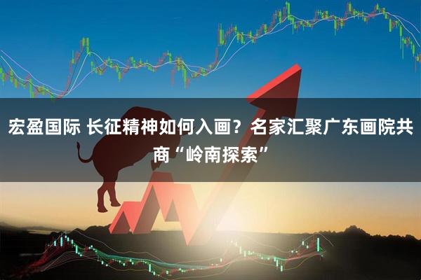 宏盈国际 长征精神如何入画？名家汇聚广东画院共商“岭南探索”